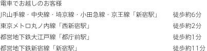 電車でお越しのお客様JR山手線・中央線・埼京線・小田急線・京王線「新宿駅」徒歩約6分　東京メトロ丸ノ内線「西新宿駅」徒歩約2分　都営地下鉄大江戸線「都庁前駅」徒歩約1分　都営地下鉄新宿線「新宿駅」徒歩約11分
