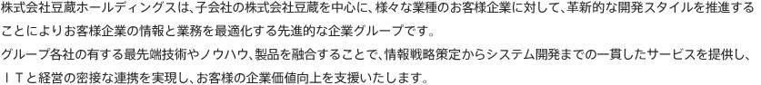 株式会社豆蔵ホールディングスは、子会社の株式会社豆蔵を中心に、様々な業種のお客様企業に対して、革新的な開発スタイルを推進することによりお客様企業の情報と業務を最適化する先進的な企業グループです。グループ各社の有する最先端技術やノウハウ、製品を融合することで、情報戦略策定からシステム開発までの一貫したサービスを提供し、ＩＴと経営の密接な連携を実現し、お客様の企業価値向上を支援いたします。